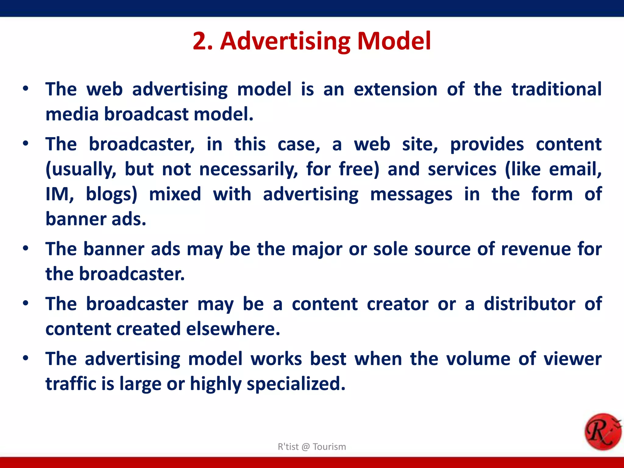 2. Advertising Model
• The web advertising model is an extension of the traditional
media broadcast model.
• The broadcaster, in this case, a web site, provides content
(usually, but not necessarily, for free) and services (like email,
IM, blogs) mixed with advertising messages in the form of
banner ads.
• The banner ads may be the major or sole source of revenue for
the broadcaster.
• The broadcaster may be a content creator or a distributor of
content created elsewhere.
• The advertising model works best when the volume of viewer
traffic is large or highly specialized.
R'tist @ Tourism
 