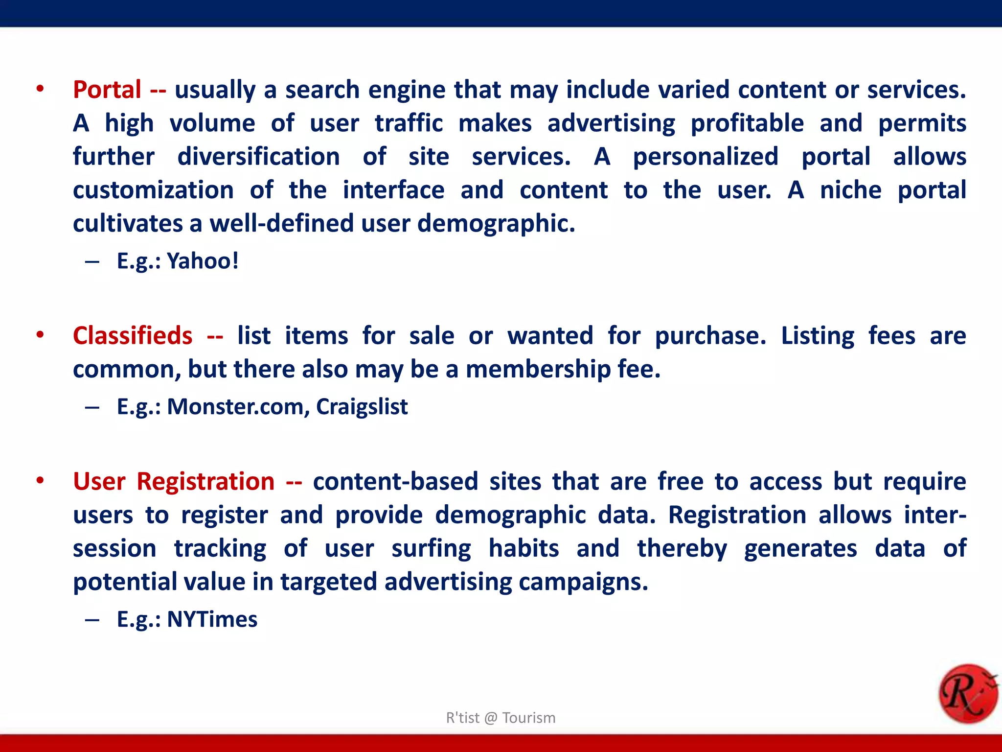 • Portal -- usually a search engine that may include varied content or services.
A high volume of user traffic makes advertising profitable and permits
further diversification of site services. A personalized portal allows
customization of the interface and content to the user. A niche portal
cultivates a well-defined user demographic.
– E.g.: Yahoo!
• Classifieds -- list items for sale or wanted for purchase. Listing fees are
common, but there also may be a membership fee.
– E.g.: Monster.com, Craigslist
• User Registration -- content-based sites that are free to access but require
users to register and provide demographic data. Registration allows inter-
session tracking of user surfing habits and thereby generates data of
potential value in targeted advertising campaigns.
– E.g.: NYTimes
R'tist @ Tourism
 