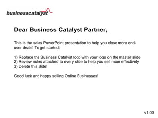 Dear Business Catalyst Partner, This is the sales PowerPoint presentation to help you close more end-user deals! To get started: 1) Replace the Business Catalyst logo with your logo on the master slide 2) Review notes attached to every slide to help you sell more effectively 3) Delete this slide! Good luck and happy selling Online Businesses!  v1.00 