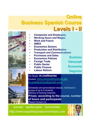 Online
       Business Spanish Course
                                      Levels I - II
             •   Companies and Employees
             •   Working Hours and Wages
             •   Work and Future
             •   SMES
             •   Economics Sectors
             •   Production and Distribution
             •   Transport and Communications
             •   Purchases and Sales
             •   Economics Policies
                                              Business
             •   Foreign Trade               Wirtschaft
             •   Public Sector
             •   Public Finance              Economía
             •   Labour Reform               Negocios
            Via Skype: m.coelloarias
            Contact: mca.mmm@hotmail.de,
            m.coelloarias@gmail.com
            Schedules and personalized classes, individual or
            groups of up to 5 students.
            Delivery of training materials.
            Prices: according to the course, number
            of hours and participants.
            Please Contact Us.

Ed
Ediciones E spañol para E conomistas
http://www.españolparaeconomistas.com
 