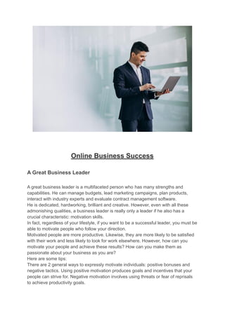 Online Business Success
A Great Business Leader
A great business leader is a multifaceted person who has many strengths and
capabilities. He can manage budgets, lead marketing campaigns, plan products,
interact with industry experts and evaluate contract management software.
He is dedicated, hardworking, brilliant and creative. However, even with all these
admonishing qualities, a business leader is really only a leader if he also has a
crucial characteristic: motivation skills.
In fact, regardless of your lifestyle, if you want to be a successful leader, you must be
able to motivate people who follow your direction.
Motivated people are more productive. Likewise, they are more likely to be satisfied
with their work and less likely to look for work elsewhere. However, how can you
motivate your people and achieve these results? How can you make them as
passionate about your business as you are?
Here are some tips:
There are 2 general ways to expressly motivate individuals: positive bonuses and
negative tactics. Using positive motivation produces goals and incentives that your
people can strive for. Negative motivation involves using threats or fear of reprisals
to achieve productivity goals.
 