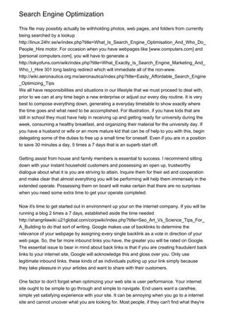 Search Engine Optimization
This file may possibly actually be withholding photos, web pages, and folders from currently
being searched by a lookup
http://linux.24hr.se/w/index.php?title=What_Is_Search_Engine_Optimisation_And_Who_Do_
People_Hire motor. For occasion when you have webpages like [www.computers.com] and
[personal computers.com], you will have to generate a
http://tokyofuns.com/wiki/index.php?title=What_Exactly_Is_Search_Engine_Marketing_And_
Who_I_Hire 301 long lasting redirect which will immediate all of the non-www.
http://wiki.aeronautica.org.mx/aeronautica/index.php?title=Easily_Affordable_Search_Engine
_Optimizing_Tips
We all have responsibilities and situations in our lifestyle that we must proceed to deal with,
prior to we can at any time begin a new enterprise or adjust our every day routine. It is very
best to compose everything down, generating a everyday timetable to show exactly where
the time goes and what need to be accomplished. For illustration, if you have kids that are
still in school they must have help in receiving up and getting ready for university during the
week, consuming a healthy breakfast, and organizing their material for the university day. If
you have a husband or wife or an more mature kid that can be of help to you with this, begin
delegating some of the duties to free up a small time for oneself. Even if you are in a position
to save 30 minutes a day, 5 times a 7 days that is an superb start off.
Getting assist from house and family members is essential to success. I recommend sitting
down with your instant household customers and possessing an open up, trustworthy
dialogue about what it is you are striving to attain. Inquire them for their aid and cooperation
and make clear that almost everything you will be performing will help them immensely in the
extended operate. Possessing them on board will make certain that there are no surprises
when you need some extra time to get your operate completed.
Now it's time to get started out in environment up your on the internet company. If you will be
running a blog 2 times a 7 days, established aside the time needed
http://shangrilawiki.u21global.com/corpwiki/index.php?title=Seo_Art_Vs_Science_Tips_For_
A_Building to do that sort of writing. Google makes use of backlinks to determine the
relevance of your webpage by assigning every single backlink as a vote in direction of your
web page. So, the far more inbound links you have, the greater you will be rated on Google.
The essential issue to bear in mind about back links is that if you are creating fraudulent back
links to your internet site, Google will acknowledge this and gloss over you. Only use
legitimate inbound links, these kinds of as individuals putting up your link simply because
they take pleasure in your articles and want to share with their customers.
One factor to don't forget when optimizing your web site is user performance. Your internet
site ought to be simple to go through and simple to navigate. End users want a carefree,
simple yet satisfying experience with your site. It can be annoying when you go to a internet
site and cannot uncover what you are looking for. Most people, if they can't find what they're
 