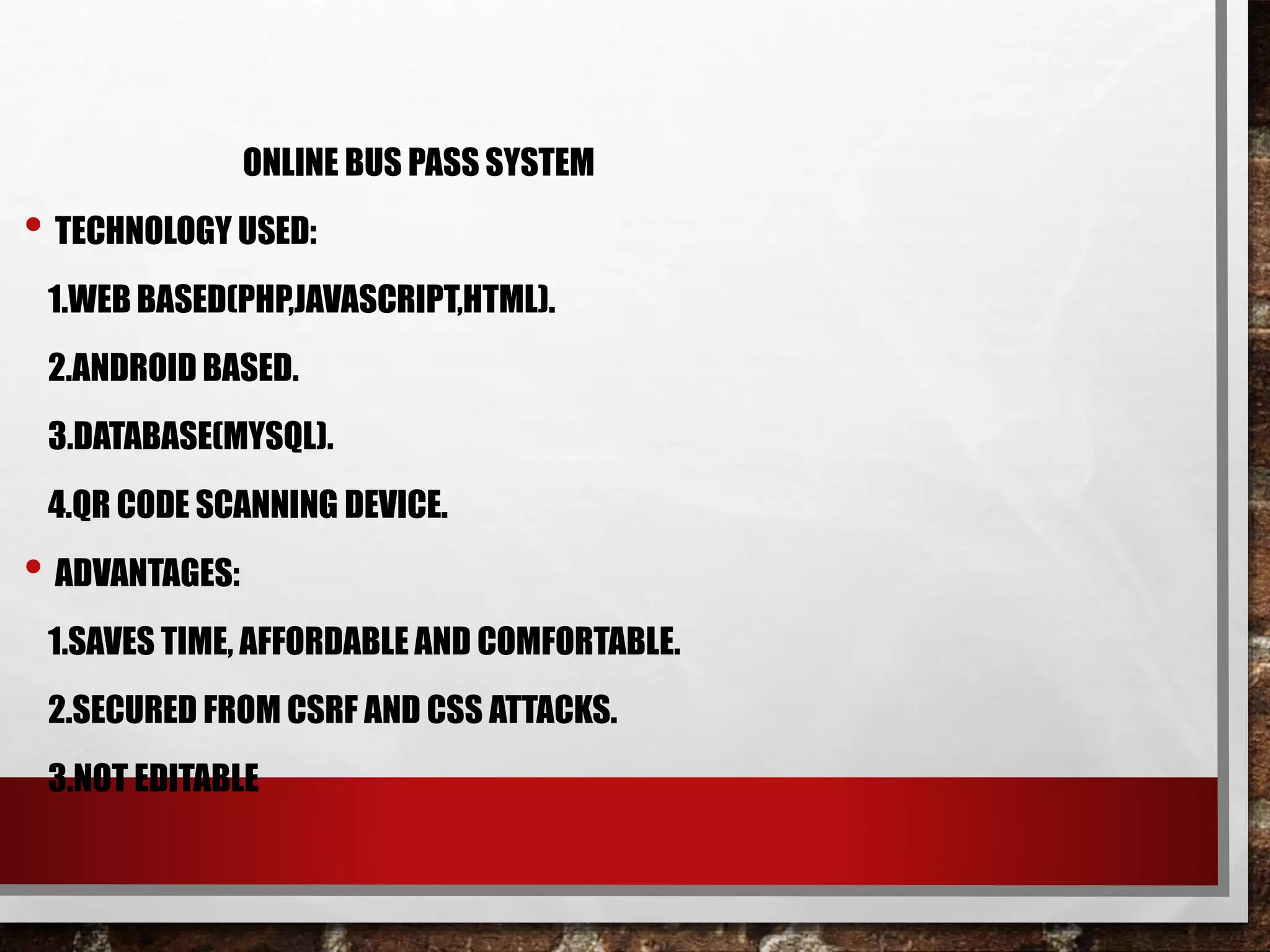 ONLINE BUS PASS SYSTEM
• TECHNOLOGY USED:
1.WEB BASED(PHP,JAVASCRIPT,HTML).
2.ANDROID BASED.
3.DATABASE(MYSQL).
4.QR CODE SCANNING DEVICE.
• ADVANTAGES:
1.SAVES TIME, AFFORDABLE AND COMFORTABLE.
2.SECURED FROM CSRF AND CSS ATTACKS.
3.NOT EDITABLE
 