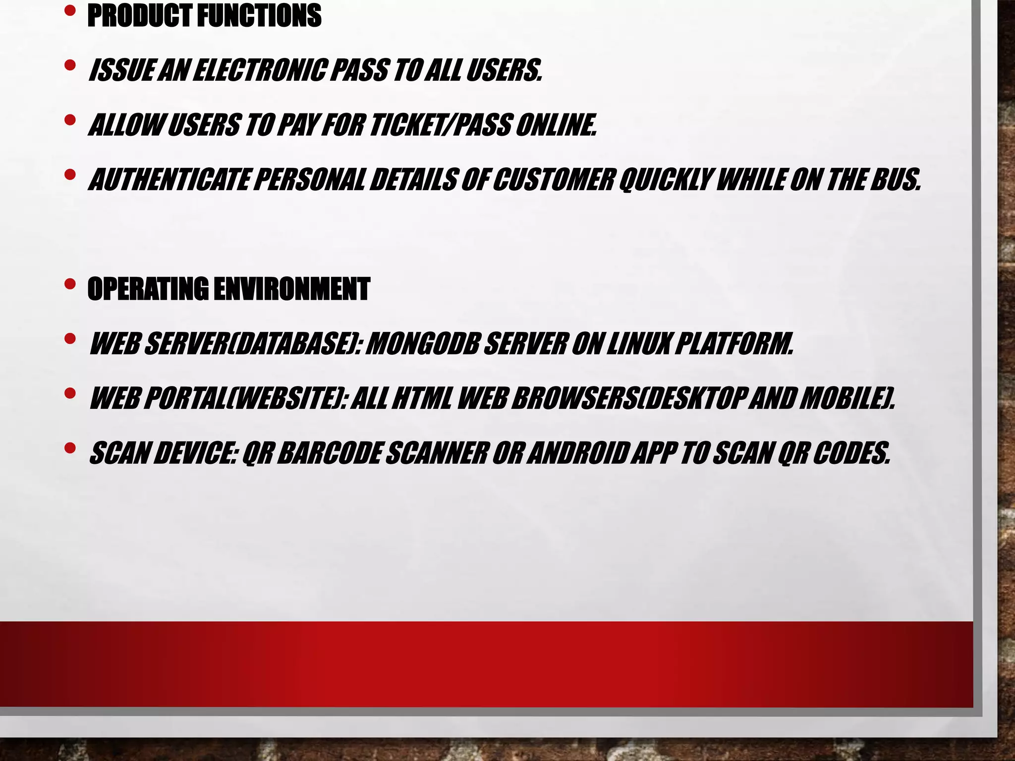 • PRODUCT FUNCTIONS
• ISSUE AN ELECTRONIC PASS TO ALL USERS.
• ALLOW USERS TO PAY FOR TICKET/PASS ONLINE.
• AUTHENTICATE PERSONAL DETAILS OF CUSTOMER QUICKLY WHILE ON THE BUS.
• OPERATING ENVIRONMENT
• WEB SERVER(DATABASE): MONGODB SERVER ON LINUX PLATFORM.
• WEB PORTAL(WEBSITE): ALLHTML WEB BROWSERS(DESKTOPAND MOBILE).
• SCAN DEVICE: QR BARCODESCANNER OR ANDROIDAPP TO SCAN QR CODES.
 
