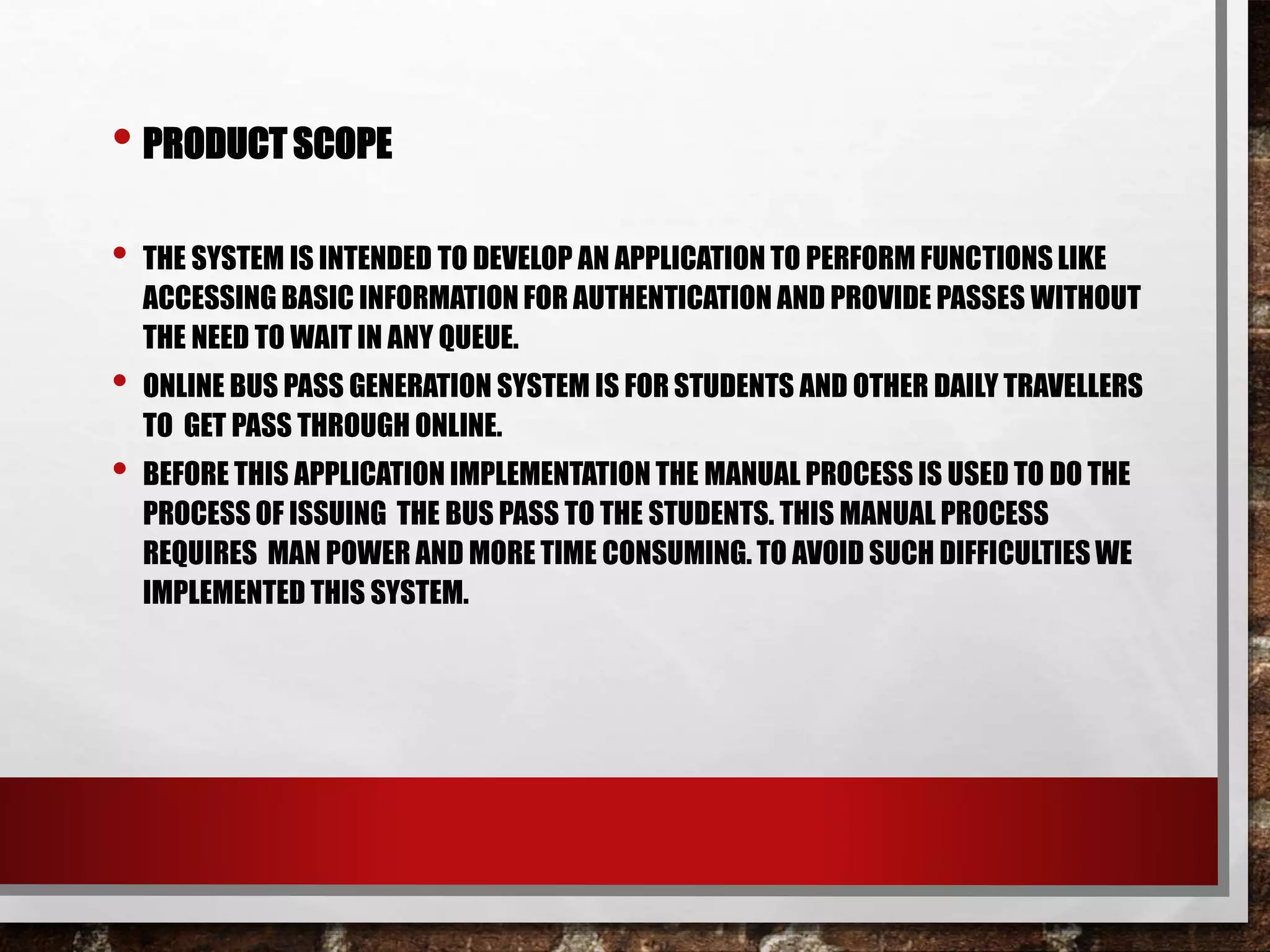 • PRODUCT SCOPE
• THE SYSTEM IS INTENDED TO DEVELOP AN APPLICATION TO PERFORM FUNCTIONS LIKE
ACCESSING BASIC INFORMATION FOR AUTHENTICATION AND PROVIDE PASSES WITHOUT
THE NEED TO WAIT IN ANY QUEUE.
• ONLINE BUS PASS GENERATION SYSTEM IS FOR STUDENTS AND OTHER DAILY TRAVELLERS
TO GET PASS THROUGH ONLINE.
• BEFORE THIS APPLICATION IMPLEMENTATION THE MANUAL PROCESS IS USED TO DO THE
PROCESS OF ISSUING THE BUS PASS TO THE STUDENTS. THIS MANUAL PROCESS
REQUIRES MAN POWER AND MORE TIME CONSUMING. TO AVOID SUCH DIFFICULTIES WE
IMPLEMENTED THIS SYSTEM.
 