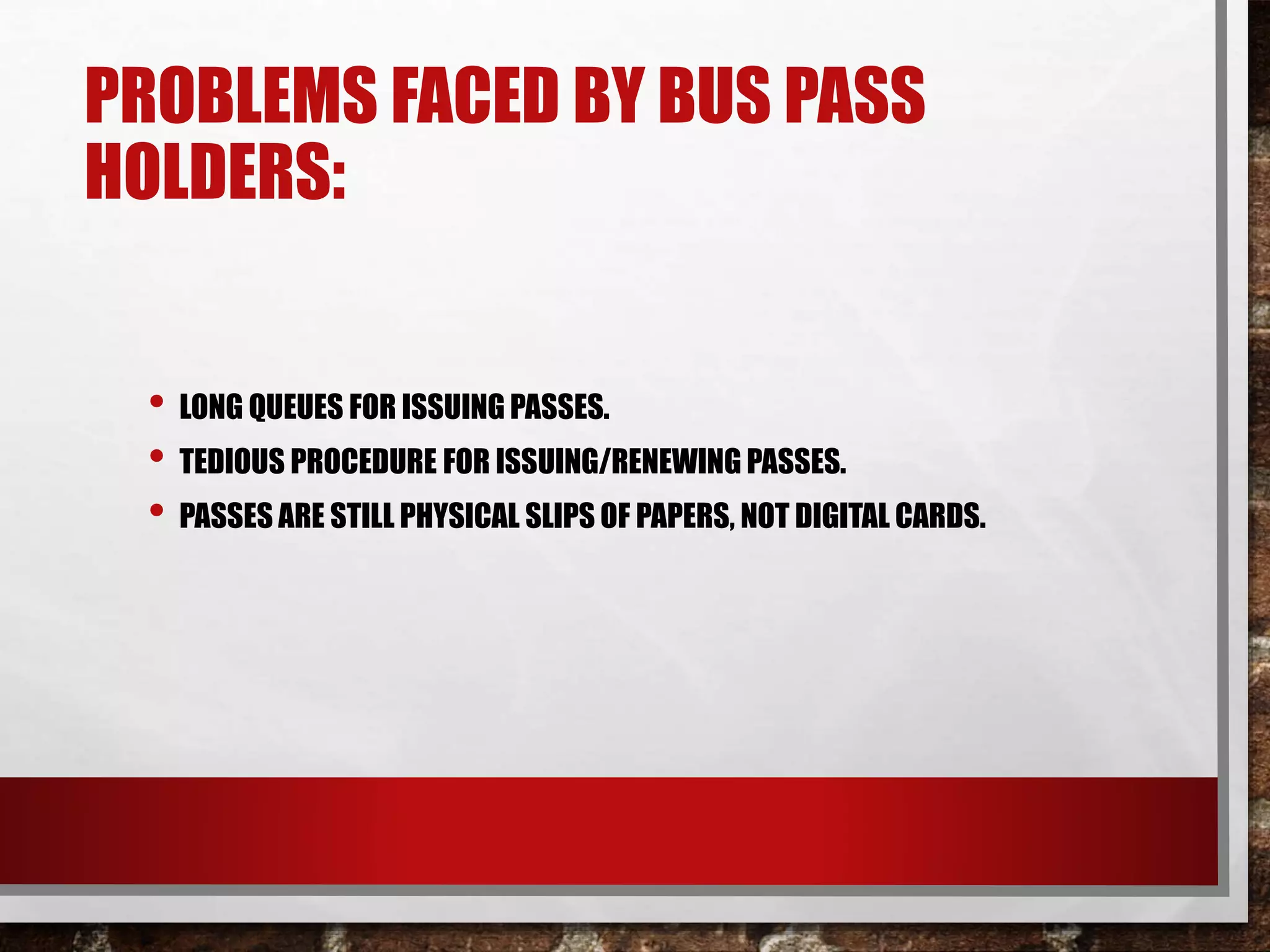 PROBLEMS FACED BY BUS PASS
HOLDERS:
• LONG QUEUES FOR ISSUING PASSES.
• TEDIOUS PROCEDURE FOR ISSUING/RENEWING PASSES.
• PASSES ARE STILL PHYSICAL SLIPS OF PAPERS, NOT DIGITAL CARDS.
 