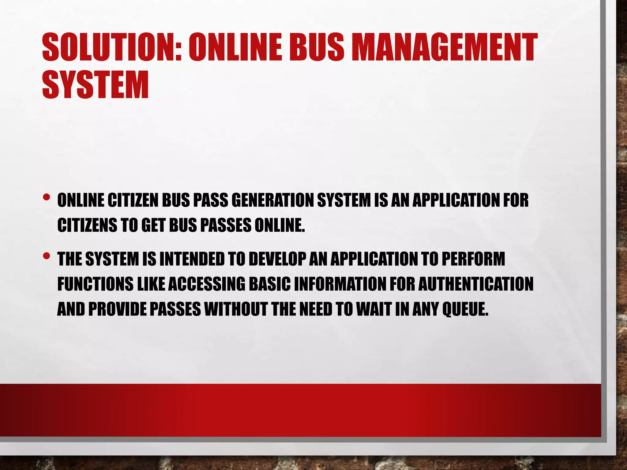 SOLUTION: ONLINE BUS MANAGEMENT
SYSTEM
• ONLINE CITIZEN BUS PASS GENERATION SYSTEM IS AN APPLICATION FOR
CITIZENS TO GET BUS PASSES ONLINE.
• THE SYSTEM IS INTENDED TO DEVELOP AN APPLICATION TO PERFORM
FUNCTIONS LIKE ACCESSING BASIC INFORMATION FOR AUTHENTICATION
AND PROVIDE PASSES WITHOUT THE NEED TO WAIT IN ANY QUEUE.
 