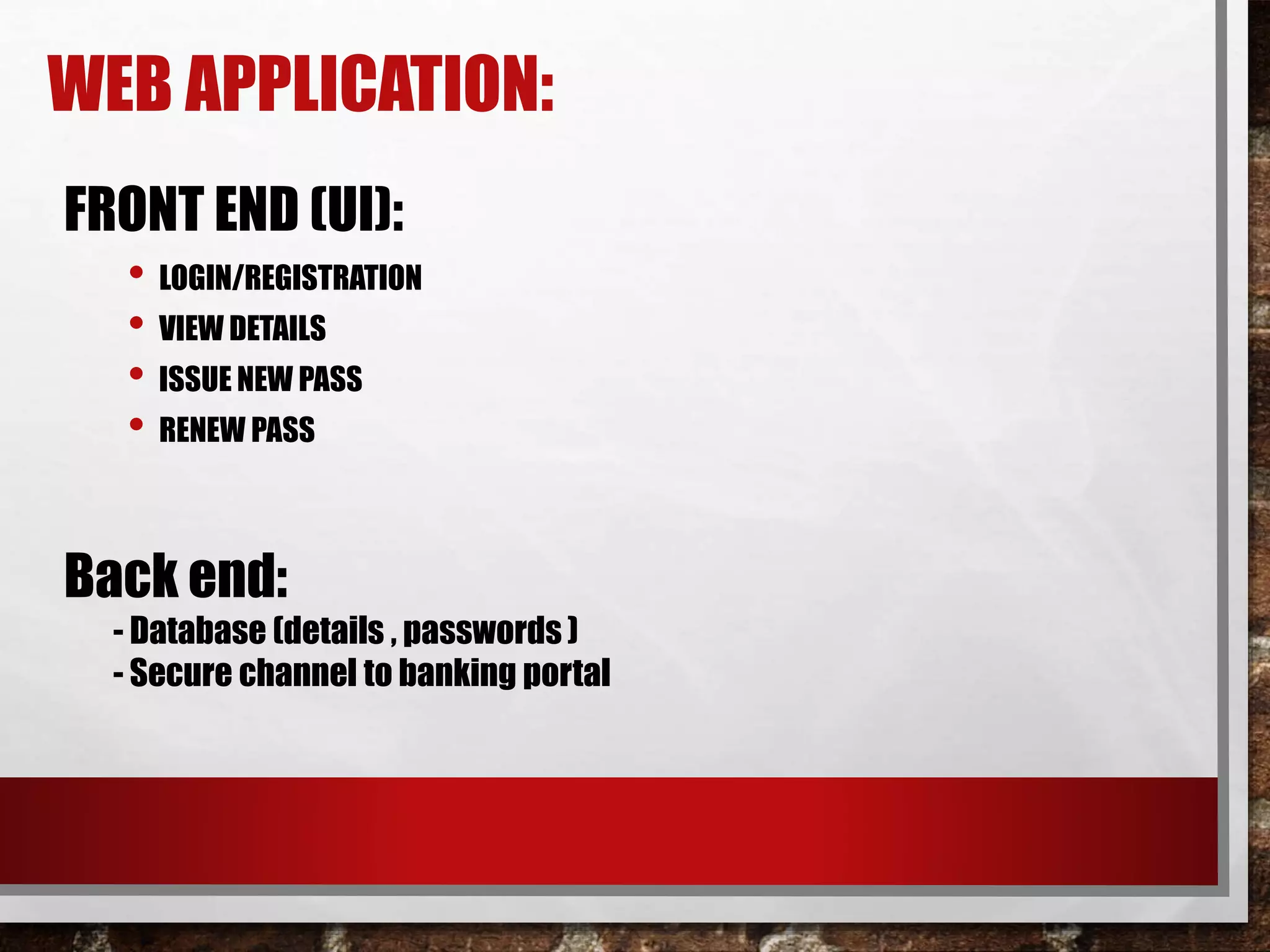 WEB APPLICATION:
FRONT END (UI):
• LOGIN/REGISTRATION
• VIEW DETAILS
• ISSUE NEW PASS
• RENEW PASS
Back end:
- Database (details , passwords )
- Secure channel to banking portal
 