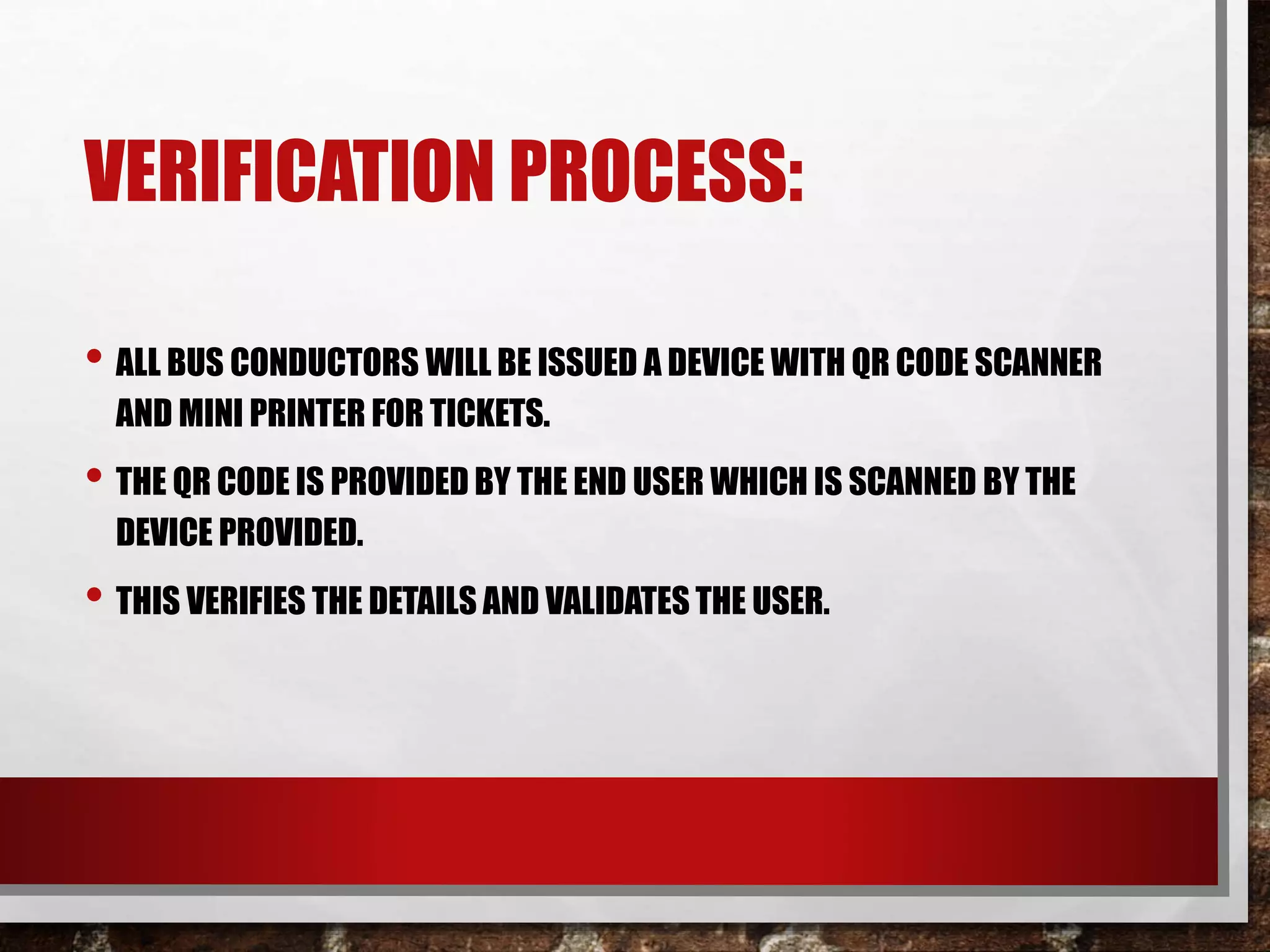 VERIFICATION PROCESS:
• ALL BUS CONDUCTORS WILL BE ISSUED A DEVICE WITH QR CODE SCANNER
AND MINI PRINTER FOR TICKETS.
• THE QR CODE IS PROVIDED BY THE END USER WHICH IS SCANNED BY THE
DEVICE PROVIDED.
• THIS VERIFIES THE DETAILS AND VALIDATES THE USER.
 