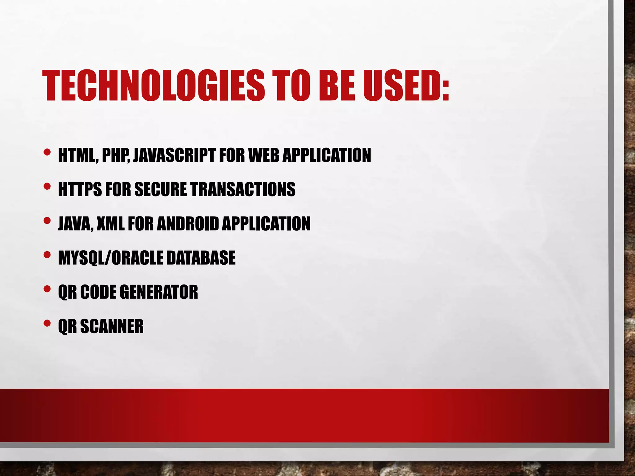 TECHNOLOGIES TO BE USED:
• HTML, PHP, JAVASCRIPT FOR WEB APPLICATION
• HTTPS FOR SECURE TRANSACTIONS
• JAVA, XML FOR ANDROID APPLICATION
• MYSQL/ORACLE DATABASE
• QR CODE GENERATOR
• QR SCANNER
 