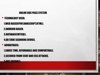 ONLINE BUS PASS SYSTEM
• TECHNOLOGY USED:
1.WEB BASED(PHP,JAVASCRIPT,HTML).
2.ANDROID BASED.
3.DATABASE(MYSQL).
4.QR CODE SCANNING DEVICE.
• ADVANTAGES:
1.SAVES TIME, AFFORDABLE AND COMFORTABLE.
2.SECURED FROM CSRF AND CSS ATTACKS.
3.NOT EDITABLE
 