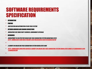 SOFTWARE REQUIREMENTS
SPECIFICATION
• INTRODUCTION
• PURPOSE
• DIGITIZATIONAND AUTOMATION OF BUS PASS SYSTEM.
• INTENDED AUDIENCEAND READING SUGGESTIONS
• DEVELOPERS FOR THIRD PARTY SERVICES, GOVERNMENT OFFICIALS.
• REFERENCES
• DEVELOPMENT OF AN EFFECTIVE ONLINE BUS PASS GENERATION SYSTEM KARNATAKA STATE:
HTTP://WWW.IJCSIT.COM/DOCS/VOLUME%206/VOL6ISSUE03/IJCSIT20150603248.PDF
•
• A SURVEY ON ONLINE BUS PASS GENERATION SYSTEM USING AZTEC CODE
• HTTP://WWW.RROIJ.COM/OPEN-ACCESS/A-SURVEY-ON-ONLINE-BUS-PASS-GENERATION-SYSTEM-USING-AZTEC-CODEC-10-15680IJIRCCE-2016-
%200402010.PDF
•
 