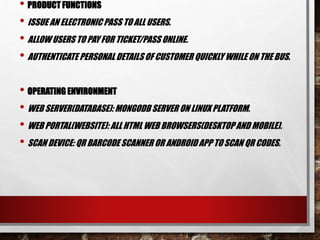 • PRODUCT FUNCTIONS
• ISSUE AN ELECTRONIC PASS TO ALL USERS.
• ALLOW USERS TO PAY FOR TICKET/PASS ONLINE.
• AUTHENTICATE PERSONAL DETAILS OF CUSTOMER QUICKLY WHILE ON THE BUS.
• OPERATING ENVIRONMENT
• WEB SERVER(DATABASE): MONGODB SERVER ON LINUX PLATFORM.
• WEB PORTAL(WEBSITE): ALLHTML WEB BROWSERS(DESKTOPAND MOBILE).
• SCAN DEVICE: QR BARCODESCANNER OR ANDROIDAPP TO SCAN QR CODES.
 