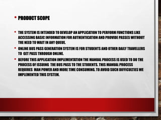 • PRODUCT SCOPE
• THE SYSTEM IS INTENDED TO DEVELOP AN APPLICATION TO PERFORM FUNCTIONS LIKE
ACCESSING BASIC INFORMATION FOR AUTHENTICATION AND PROVIDE PASSES WITHOUT
THE NEED TO WAIT IN ANY QUEUE.
• ONLINE BUS PASS GENERATION SYSTEM IS FOR STUDENTS AND OTHER DAILY TRAVELLERS
TO GET PASS THROUGH ONLINE.
• BEFORE THIS APPLICATION IMPLEMENTATION THE MANUAL PROCESS IS USED TO DO THE
PROCESS OF ISSUING THE BUS PASS TO THE STUDENTS. THIS MANUAL PROCESS
REQUIRES MAN POWER AND MORE TIME CONSUMING. TO AVOID SUCH DIFFICULTIES WE
IMPLEMENTED THIS SYSTEM.
 