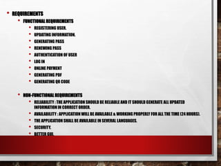 • REQUIREMENTS
• FUNCTIONAL REQUIREMENTS
• REGISTERING USER.
• UPDATING INFORMATION.
• GENERATING PASS
• RENEWING PASS
• AUTHENTICATION OF USER
• LOG IN
• ONLINE PAYMENT
• GENERATING PDF
• GENERATING QR CODE
• NON-FUNCTIONALREQUIREMENTS
• RELIABILITY : THE APPLICATION SHOULD BE RELIABLE AND IT SHOULD GENERATE ALL UPDATED
INFORMATION IN CORRECT ORDER.
• AVAILABILITY : APPLICATION WILL BE AVAILABLE & WORKING PROPERLY FOR ALL THE TIME (24 HOURS).
• THE APPLICATION SHALL BE AVAILABLE IN SEVERAL LANGUAGES.
• SECURITY.
• BETTER GUI.
 