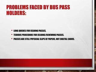 PROBLEMS FACED BY BUS PASS
HOLDERS:
• LONG QUEUES FOR ISSUING PASSES.
• TEDIOUS PROCEDURE FOR ISSUING/RENEWING PASSES.
• PASSES ARE STILL PHYSICAL SLIPS OF PAPERS, NOT DIGITAL CARDS.
 