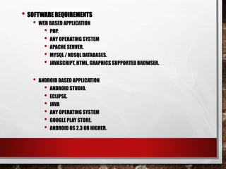 • SOFTWARE REQUIREMENTS
• WEB BASED APPLICATION
• PHP.
• ANY OPERATING SYSTEM
• APACHE SERVER.
• MYSQL / NOSQL DATABASES.
• JAVASCRIPT, HTML, GRAPHICS SUPPORTED BROWSER.
• ANDROID BASED APPLICATION
• ANDROID STUDIO.
• ECLIPSE.
• JAVA
• ANY OPERATING SYSTEM
• GOOGLE PLAY STORE.
• ANDROID OS 2.3 OR HIGHER.
 