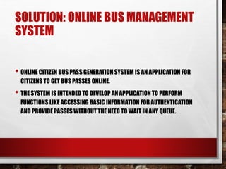 SOLUTION: ONLINE BUS MANAGEMENT
SYSTEM
• ONLINE CITIZEN BUS PASS GENERATION SYSTEM IS AN APPLICATION FOR
CITIZENS TO GET BUS PASSES ONLINE.
• THE SYSTEM IS INTENDED TO DEVELOP AN APPLICATION TO PERFORM
FUNCTIONS LIKE ACCESSING BASIC INFORMATION FOR AUTHENTICATION
AND PROVIDE PASSES WITHOUT THE NEED TO WAIT IN ANY QUEUE.
 