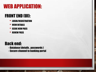 WEB APPLICATION:
FRONT END (UI):
• LOGIN/REGISTRATION
• VIEW DETAILS
• ISSUE NEW PASS
• RENEW PASS
Back end:
- Database (details , passwords )
- Secure channel to banking portal
 