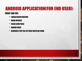 ANDROID APPLICATION(FOR END USER):
FRONT END (UI):
• LOGIN/REGISTRATION
• VIEW DETAILS
• ISSUE NEW PASS
• RENEW PASS
• GENERATE PDF FILE OF PASS WITH QR CODE
 