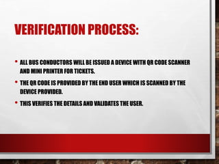 VERIFICATION PROCESS:
• ALL BUS CONDUCTORS WILL BE ISSUED A DEVICE WITH QR CODE SCANNER
AND MINI PRINTER FOR TICKETS.
• THE QR CODE IS PROVIDED BY THE END USER WHICH IS SCANNED BY THE
DEVICE PROVIDED.
• THIS VERIFIES THE DETAILS AND VALIDATES THE USER.
 