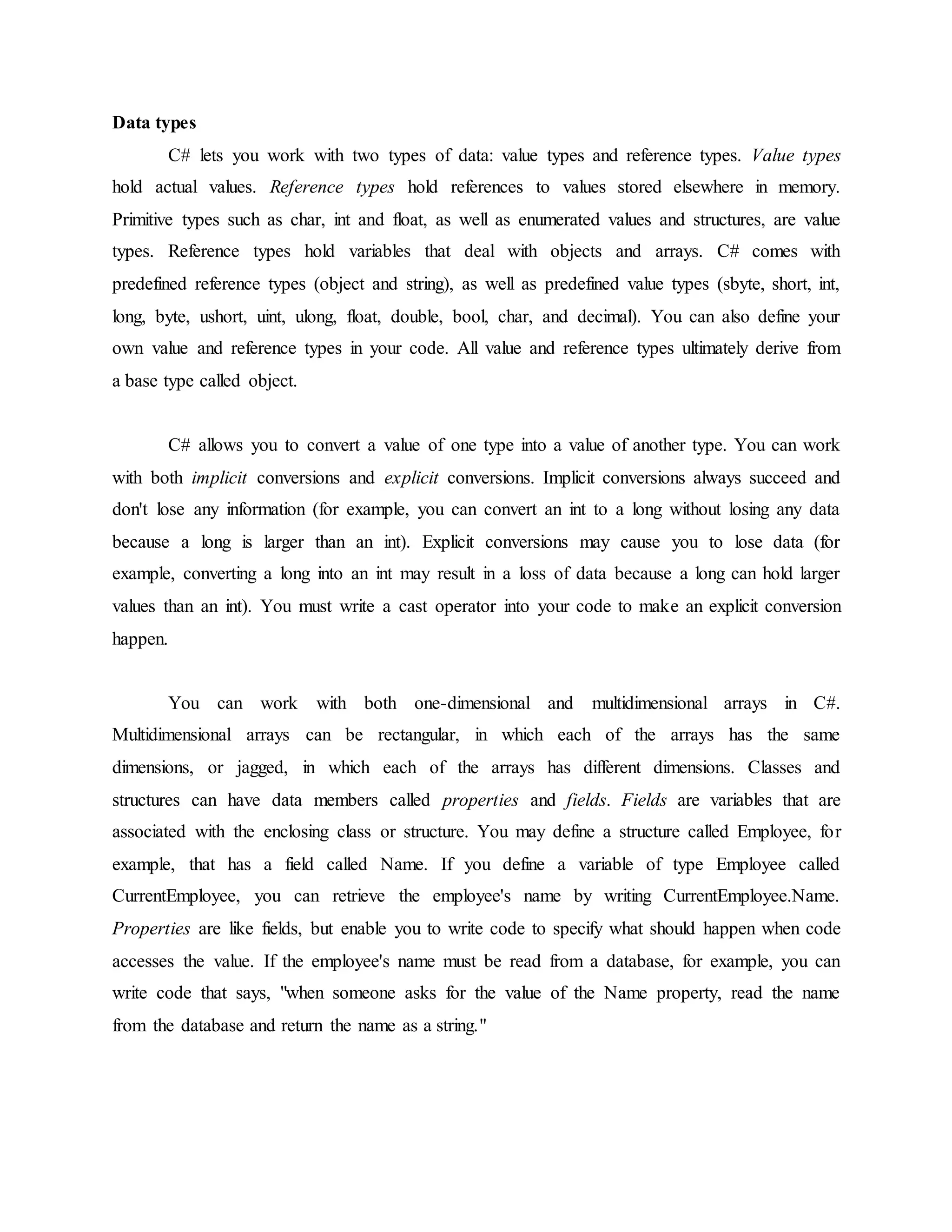 Data types
C# lets you work with two types of data: value types and reference types. Value types
hold actual values. Reference types hold references to values stored elsewhere in memory.
Primitive types such as char, int and float, as well as enumerated values and structures, are value
types. Reference types hold variables that deal with objects and arrays. C# comes with
predefined reference types (object and string), as well as predefined value types (sbyte, short, int,
long, byte, ushort, uint, ulong, float, double, bool, char, and decimal). You can also define your
own value and reference types in your code. All value and reference types ultimately derive from
a base type called object.
C# allows you to convert a value of one type into a value of another type. You can work
with both implicit conversions and explicit conversions. Implicit conversions always succeed and
don't lose any information (for example, you can convert an int to a long without losing any data
because a long is larger than an int). Explicit conversions may cause you to lose data (for
example, converting a long into an int may result in a loss of data because a long can hold larger
values than an int). You must write a cast operator into your code to make an explicit conversion
happen.
You can work with both one-dimensional and multidimensional arrays in C#.
Multidimensional arrays can be rectangular, in which each of the arrays has the same
dimensions, or jagged, in which each of the arrays has different dimensions. Classes and
structures can have data members called properties and fields. Fields are variables that are
associated with the enclosing class or structure. You may define a structure called Employee, for
example, that has a field called Name. If you define a variable of type Employee called
CurrentEmployee, you can retrieve the employee's name by writing CurrentEmployee.Name.
Properties are like fields, but enable you to write code to specify what should happen when code
accesses the value. If the employee's name must be read from a database, for example, you can
write code that says, "when someone asks for the value of the Name property, read the name
from the database and return the name as a string."
 