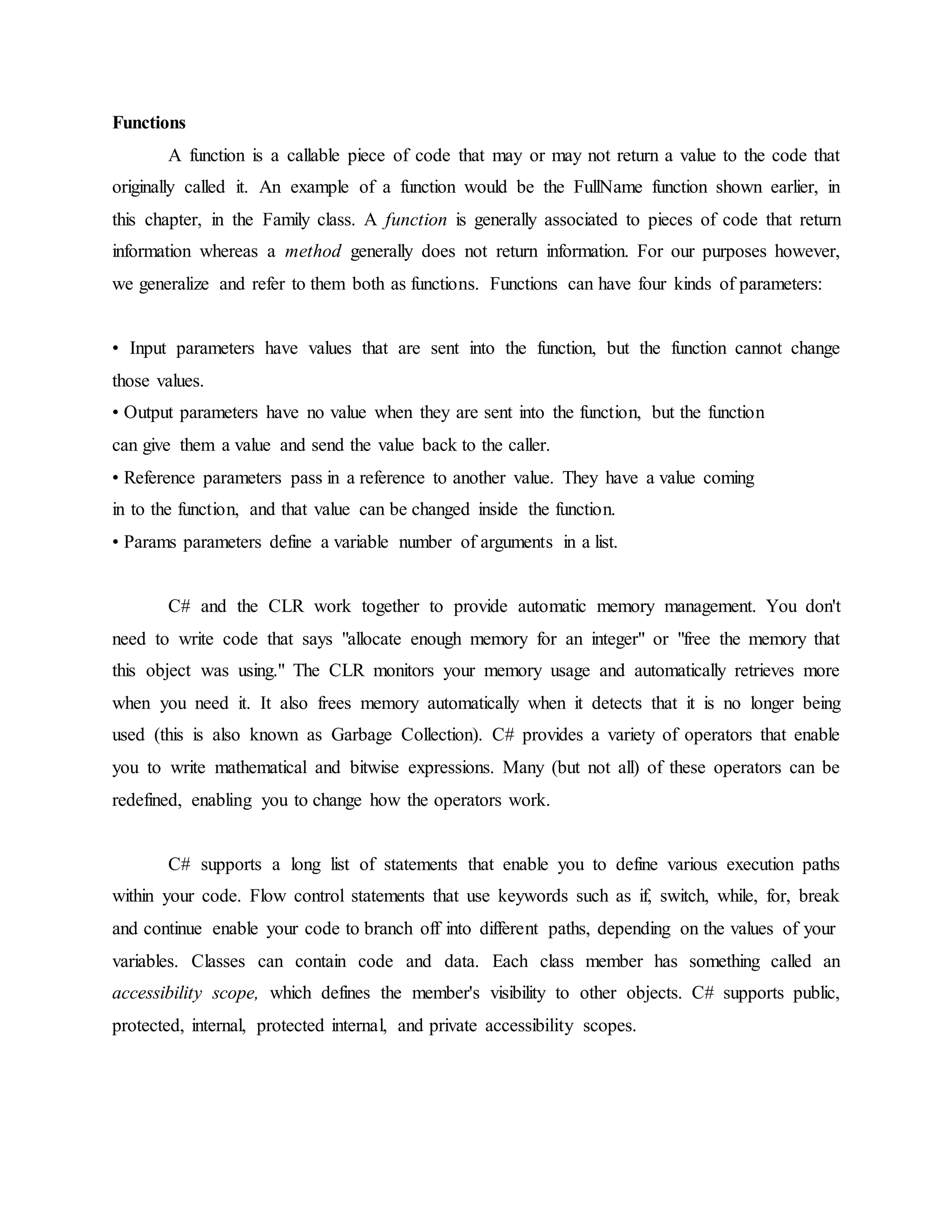Functions
A function is a callable piece of code that may or may not return a value to the code that
originally called it. An example of a function would be the FullName function shown earlier, in
this chapter, in the Family class. A function is generally associated to pieces of code that return
information whereas a method generally does not return information. For our purposes however,
we generalize and refer to them both as functions. Functions can have four kinds of parameters:
• Input parameters have values that are sent into the function, but the function cannot change
those values.
• Output parameters have no value when they are sent into the function, but the function
can give them a value and send the value back to the caller.
• Reference parameters pass in a reference to another value. They have a value coming
in to the function, and that value can be changed inside the function.
• Params parameters define a variable number of arguments in a list.
C# and the CLR work together to provide automatic memory management. You don't
need to write code that says "allocate enough memory for an integer" or "free the memory that
this object was using." The CLR monitors your memory usage and automatically retrieves more
when you need it. It also frees memory automatically when it detects that it is no longer being
used (this is also known as Garbage Collection). C# provides a variety of operators that enable
you to write mathematical and bitwise expressions. Many (but not all) of these operators can be
redefined, enabling you to change how the operators work.
C# supports a long list of statements that enable you to define various execution paths
within your code. Flow control statements that use keywords such as if, switch, while, for, break
and continue enable your code to branch off into different paths, depending on the values of your
variables. Classes can contain code and data. Each class member has something called an
accessibility scope, which defines the member's visibility to other objects. C# supports public,
protected, internal, protected internal, and private accessibility scopes.
 