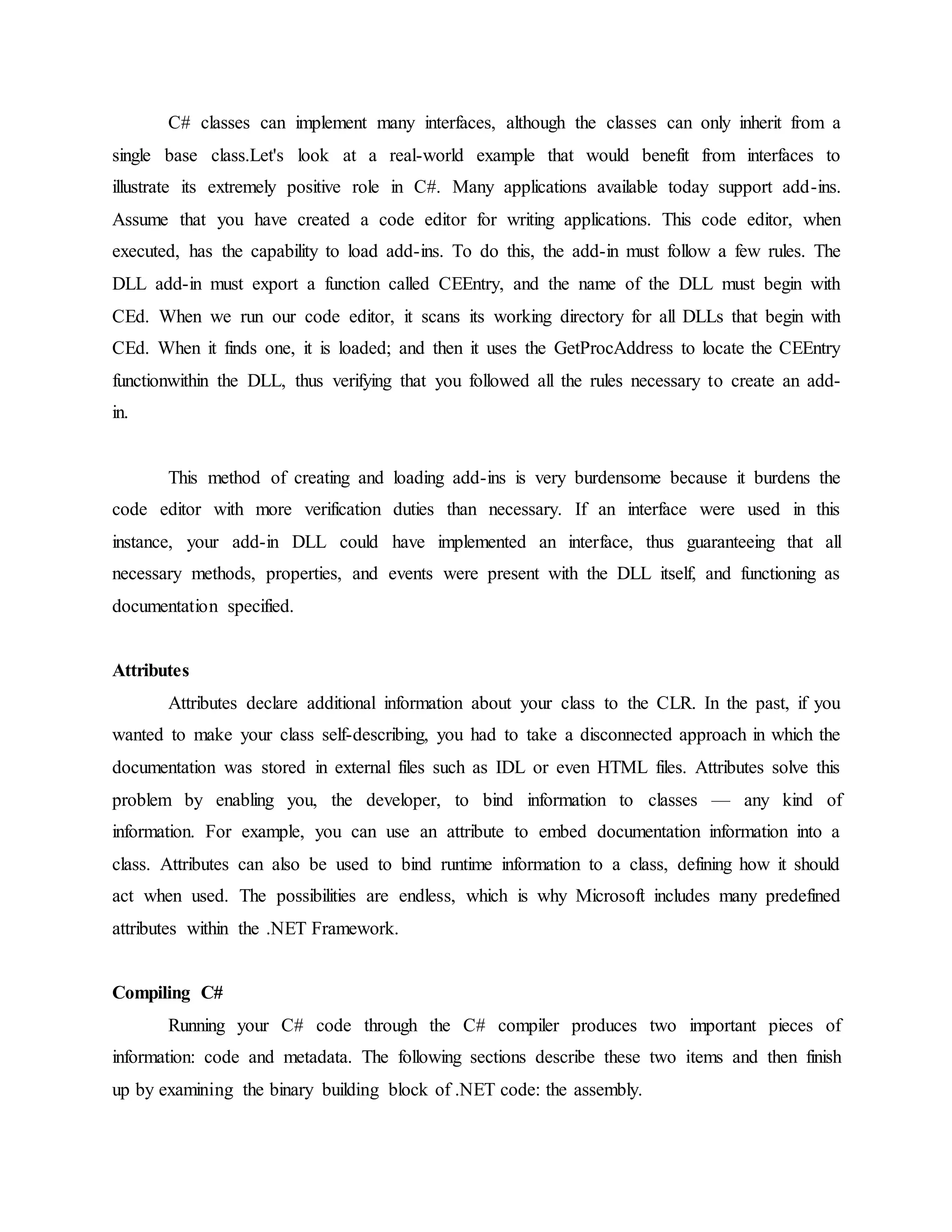 C# classes can implement many interfaces, although the classes can only inherit from a
single base class.Let's look at a real-world example that would benefit from interfaces to
illustrate its extremely positive role in C#. Many applications available today support add-ins.
Assume that you have created a code editor for writing applications. This code editor, when
executed, has the capability to load add-ins. To do this, the add-in must follow a few rules. The
DLL add-in must export a function called CEEntry, and the name of the DLL must begin with
CEd. When we run our code editor, it scans its working directory for all DLLs that begin with
CEd. When it finds one, it is loaded; and then it uses the GetProcAddress to locate the CEEntry
functionwithin the DLL, thus verifying that you followed all the rules necessary to create an add-
in.
This method of creating and loading add-ins is very burdensome because it burdens the
code editor with more verification duties than necessary. If an interface were used in this
instance, your add-in DLL could have implemented an interface, thus guaranteeing that all
necessary methods, properties, and events were present with the DLL itself, and functioning as
documentation specified.
Attributes
Attributes declare additional information about your class to the CLR. In the past, if you
wanted to make your class self-describing, you had to take a disconnected approach in which the
documentation was stored in external files such as IDL or even HTML files. Attributes solve this
problem by enabling you, the developer, to bind information to classes — any kind of
information. For example, you can use an attribute to embed documentation information into a
class. Attributes can also be used to bind runtime information to a class, defining how it should
act when used. The possibilities are endless, which is why Microsoft includes many predefined
attributes within the .NET Framework.
Compiling C#
Running your C# code through the C# compiler produces two important pieces of
information: code and metadata. The following sections describe these two items and then finish
up by examining the binary building block of .NET code: the assembly.
 