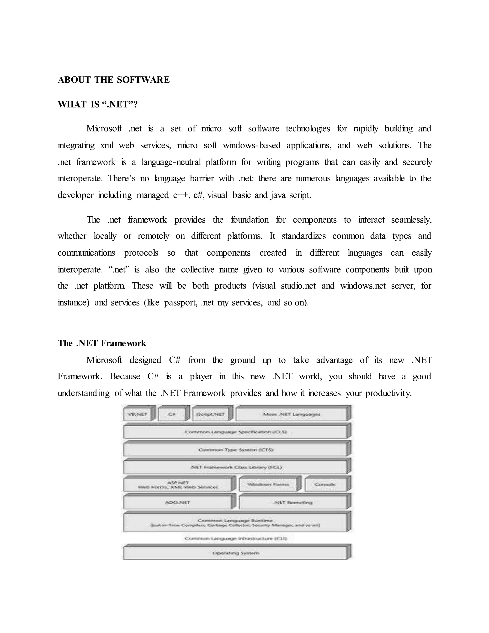ABOUT THE SOFTWARE
WHAT IS “.NET”?
Microsoft .net is a set of micro soft software technologies for rapidly building and
integrating xml web services, micro soft windows-based applications, and web solutions. The
.net framework is a language-neutral platform for writing programs that can easily and securely
interoperate. There’s no language barrier with .net: there are numerous languages available to the
developer including managed c++, c#, visual basic and java script.
The .net framework provides the foundation for components to interact seamlessly,
whether locally or remotely on different platforms. It standardizes common data types and
communications protocols so that components created in different languages can easily
interoperate. “.net” is also the collective name given to various software components built upon
the .net platform. These will be both products (visual studio.net and windows.net server, for
instance) and services (like passport, .net my services, and so on).
The .NET Framework
Microsoft designed C# from the ground up to take advantage of its new .NET
Framework. Because C# is a player in this new .NET world, you should have a good
understanding of what the .NET Framework provides and how it increases your productivity.
 
