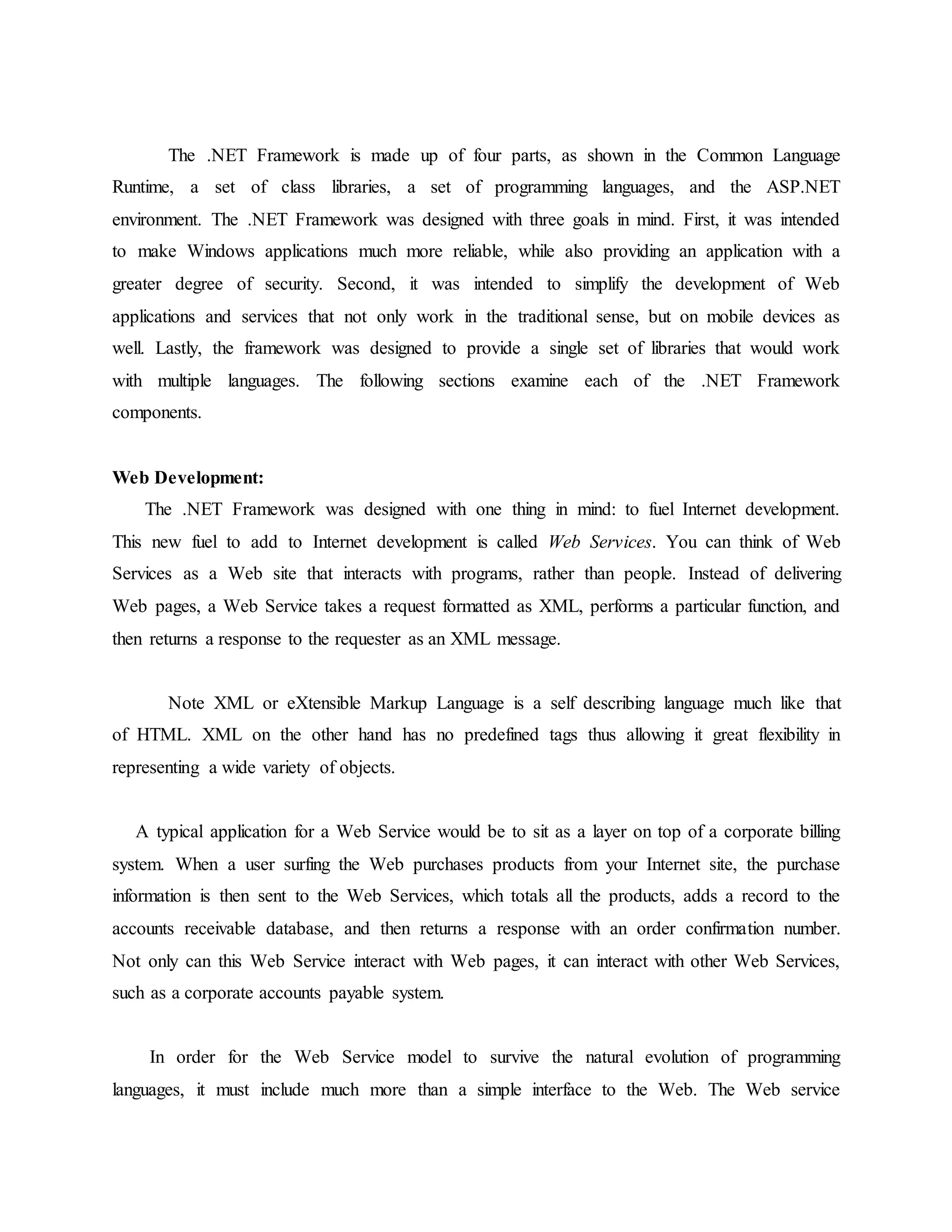 The .NET Framework is made up of four parts, as shown in the Common Language
Runtime, a set of class libraries, a set of programming languages, and the ASP.NET
environment. The .NET Framework was designed with three goals in mind. First, it was intended
to make Windows applications much more reliable, while also providing an application with a
greater degree of security. Second, it was intended to simplify the development of Web
applications and services that not only work in the traditional sense, but on mobile devices as
well. Lastly, the framework was designed to provide a single set of libraries that would work
with multiple languages. The following sections examine each of the .NET Framework
components.
Web Development:
The .NET Framework was designed with one thing in mind: to fuel Internet development.
This new fuel to add to Internet development is called Web Services. You can think of Web
Services as a Web site that interacts with programs, rather than people. Instead of delivering
Web pages, a Web Service takes a request formatted as XML, performs a particular function, and
then returns a response to the requester as an XML message.
Note XML or eXtensible Markup Language is a self describing language much like that
of HTML. XML on the other hand has no predefined tags thus allowing it great flexibility in
representing a wide variety of objects.
A typical application for a Web Service would be to sit as a layer on top of a corporate billing
system. When a user surfing the Web purchases products from your Internet site, the purchase
information is then sent to the Web Services, which totals all the products, adds a record to the
accounts receivable database, and then returns a response with an order confirmation number.
Not only can this Web Service interact with Web pages, it can interact with other Web Services,
such as a corporate accounts payable system.
In order for the Web Service model to survive the natural evolution of programming
languages, it must include much more than a simple interface to the Web. The Web service
 