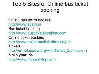 Top 5 Sites of Online bus ticket booking Online bus ticket booking http://www.eyatri.in Bus ticket booking http://www.busticketsbooking.com Online ticket booking  http://www.onlinebusticketbooking.in Tickets http://en.wikipedia.org/wiki/Ticket_(admission) Make your trip http://www.makemytrip.com 