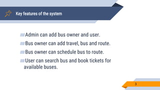 Key features of the system
▰Admin can add bus owner and user.
▰Bus owner can add travel, bus and route.
▰Bus owner can schedule bus to route.
▰User can search bus and book tickets for
available buses.
3
 