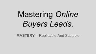 Mastering Online
Buyers Leads.
MASTERY = Replicable And Scalable
 