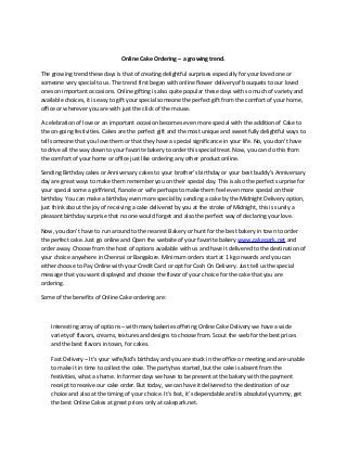 Online Cake Ordering – a growing trend.
The growing trend these days is that of creating delightful surprises especially for your loved one or
someone very special to us. The trend first began with online flower delivery of bouquets to our loved
ones on important occasions. Online gifting is also quite popular these days with so much of variety and
available choices, it is easy to gift your special someone the perfect gift from the comfort of your home,
office or wherever you are with just the click of the mouse.
A celebration of love or an important occasion becomes even more special with the addition of Cake to
the on-going festivities. Cakes are the perfect gift and the most unique and sweet fully delightful ways to
tell someone that you love them or that they have a special significance in your life. No, you don’t have
to drive all the way down to your favorite bakery to order this special treat. Now, you can do this from
the comfort of your home or office just like ordering any other product online.
Sending Birthday cakes or Anniversary cakes to your brother’s birthday or your best buddy’s Anniversary
day are great ways to make them remember you on their special day. This is also the perfect surprise for
your special some a girlfriend, fiancée or wife perhaps to make them feel even more special on their
birthday. You can make a birthday even more special by sending a cake by the Midnight Delivery option,
just think about the joy of receiving a cake delivered by you at the stroke of Midnight, this is surely a
pleasant birthday surprise that no one would forget and also the perfect way of declaring your love.
Now, you don’t have to run around to the nearest Bakery or hunt for the best bakery in town to order
the perfect cake. Just go online and Open the website of your favorite bakery www.cakepark.net and
order away. Choose from the host of options available with us and have it delivered to the destination of
your choice anywhere in Chennai or Bangalore. Minimum orders start at 1 kg onwards and you can
either choose to Pay Online with your Credit Card or opt for Cash On Delivery. Just tell us the special
message that you want displayed and choose the flavor of your choice for the cake that you are
ordering.
Some of the benefits of Online Cake ordering are:
Interesting array of options – with many bakeries offering Online Cake Delivery we have a wide
variety of flavors, creams, textures and designs to choose from. Scout the web for the best prices
and the best flavors in town, for cakes.
Fast Delivery – It’s your wife/kid’s birthday and you are stuck in the office or meeting and are unable
to make it in time to collect the cake. The party has started, but the cake is absent from the
festivities, what a shame. In former days we have to be present at the bakery with the payment
receipt to receive our cake order. But today, we can have it delivered to the destination of our
choice and also at the timing of your choice. It’s fast, it’s dependable and its absolutely yummy, get
the best Online Cakes at great prices only at cakepark.net.
 