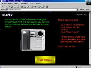 Take Picture  ,[object Object],[object Object],[object Object],[object Object],[object Object],[object Object],This is a test of  SONY`s newest technological break-through. With this new system you can use your monitor as a web-camera and take your own picture.  
