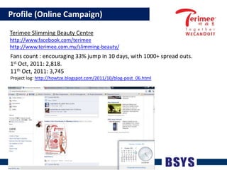    Profile (Online Campaign)TerimeeSlimming Beauty Centrehttp://www.facebook.com/terimeehttp://www.terimee.com.my/slimming-beauty/Fans count : encouraging 33% jump in 10 days, with 1000+ spread outs.1st Oct, 2011: 2,818. 11th Oct, 2011: 3,745Project log: http://howtze.blogspot.com/2011/10/blog-post_06.html