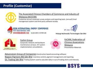    Profile (Customise)The Associated Chinese Chambers of Commerce and Industry of Malaysia (ACCCIM)Customize annual corporate survey analysis and reporting tools. (annual) Email management system and third party software vendor.FeCAM, Federation of Chinese Associations MalaysiaPresentation MaterialsFarlim GroupCorporate network and hardware maintenance services. ICT system implementation consultationsAdvancecon Group of Companies Construction based accounting softwareNippon Pigment (M) Sdn Bhd  Inventory control, pigment management and reporting.SJL Trading Sdn Bhd  Trading System used to calculate daily in-out of trading items and interests.