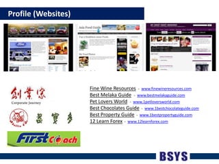    Profile (Websites)Fine Wine Resources -  www.finewineresources.comBest Melaka Guide-  www.bestmelakaguide.comPet Lovers World-  www.1petloversworld.comBest Chocolates Guide  -  www.1bestchocolateguide.comBest Property Guide  -  www.1bestpropertyguide.com12 Learn Forex  -  www.12learnforex.com