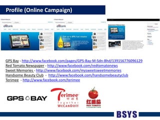    Profile (Online Campaign)GPS Bay - http://www.facebook.com/pages/GPS-Bay-M-Sdn-Bhd/139156776096129RedTomatoNewspaper - http://www.facebook.com/redtomatonewsSweetMemories- http://www.facebook.com/mysweetsweetmemoriesHandsome Beauty Club  -  http://www.facebook.com/handsomebeautyclubTerimee- http://www.facebook.com/terimee