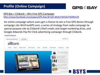    Profile (Online Campaign)GPS Bay + Citibank – Win Free GPS Campaignhttp://www.facebook.com/pages/GPS-Bay-M-Sdn-Bhd/139156776096129An online campaign where users get a chance to win a Free GPS device through campaign site WinFreeGPS.com, a series of strategy from radio campaign to special purpose site to Citibank’s Shell credit card target marketing drive, and Google Adwords Pay Per Click advertising campaign through Citibank.