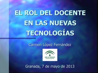 EL ROL DEL DOCENTE
EN LAS NUEVAS
TECNOLOGÍAS
Carmen López Fernández
Granada, 7 de mayo de 2013
 