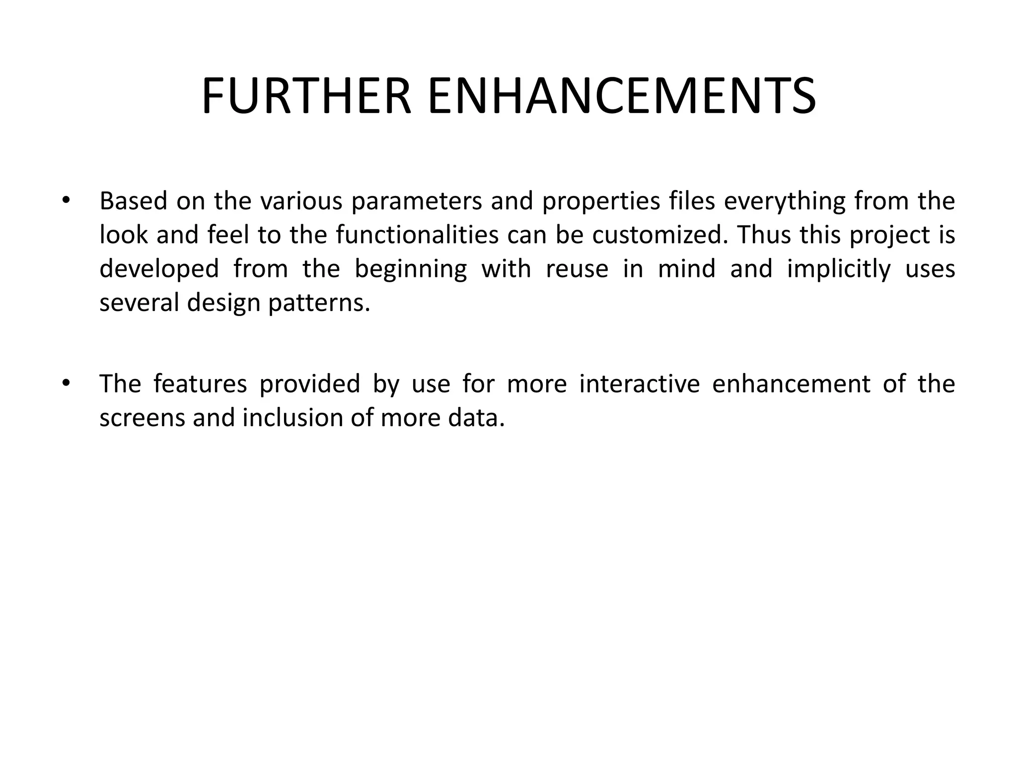 FURTHER ENHANCEMENTS
• Based on the various parameters and properties files everything from the
look and feel to the functionalities can be customized. Thus this project is
developed from the beginning with reuse in mind and implicitly uses
several design patterns.
• The features provided by use for more interactive enhancement of the
screens and inclusion of more data.
 