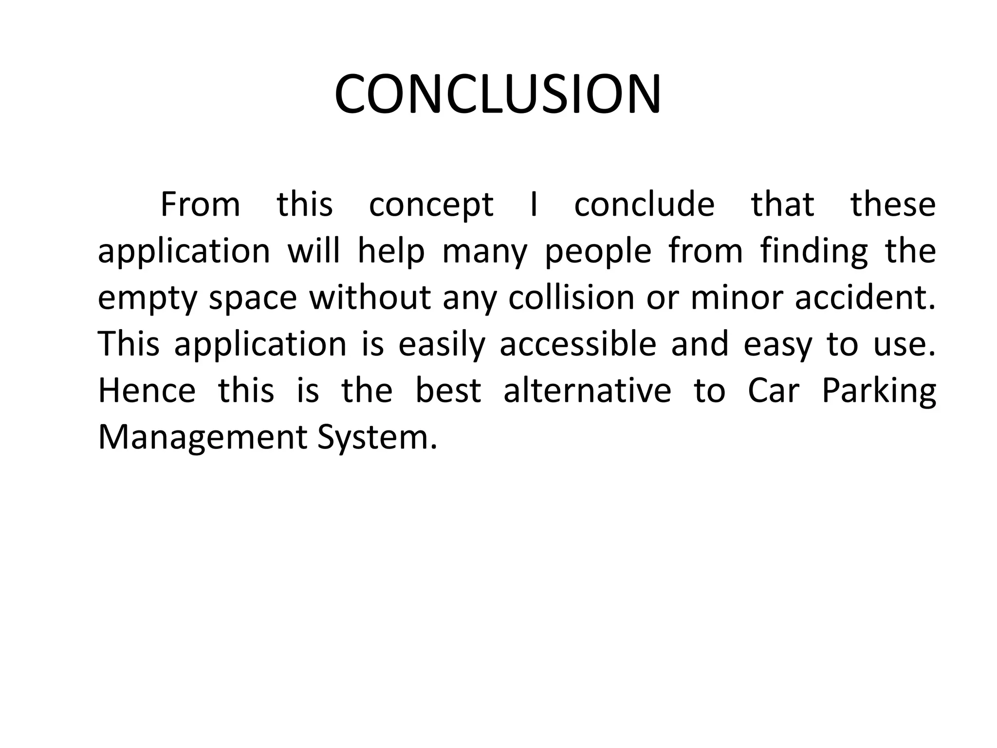 CONCLUSION
From this concept I conclude that these
application will help many people from finding the
empty space without any collision or minor accident.
This application is easily accessible and easy to use.
Hence this is the best alternative to Car Parking
Management System.
 