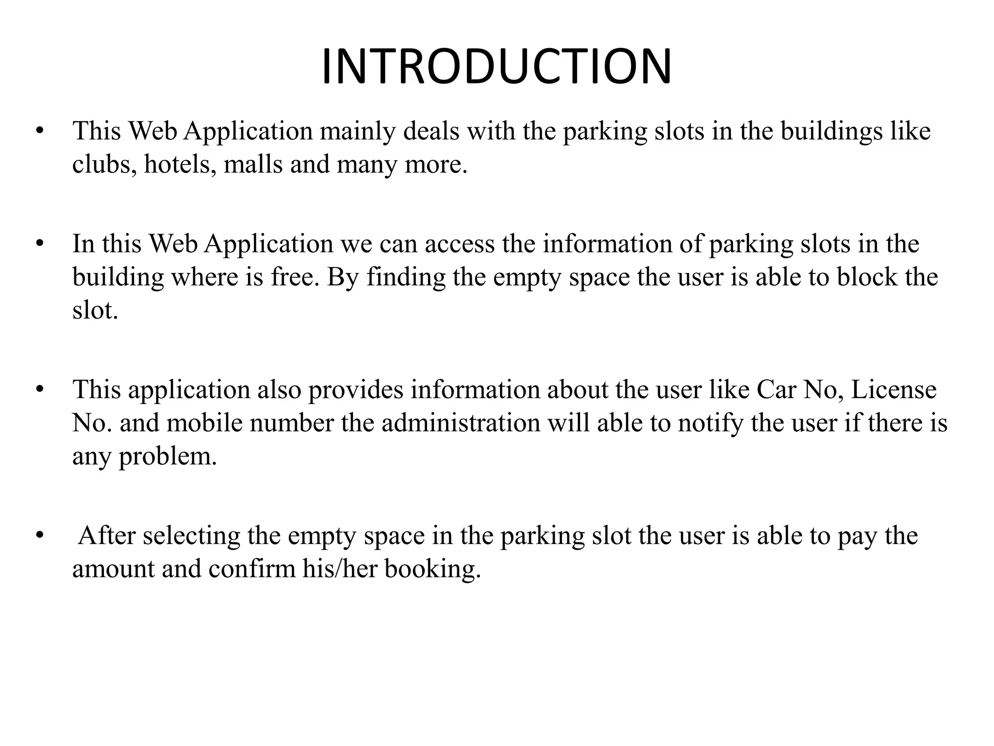 INTRODUCTION
• This Web Application mainly deals with the parking slots in the buildings like
clubs, hotels, malls and many more.
• In this Web Application we can access the information of parking slots in the
building where is free. By finding the empty space the user is able to block the
slot.
• This application also provides information about the user like Car No, License
No. and mobile number the administration will able to notify the user if there is
any problem.
• After selecting the empty space in the parking slot the user is able to pay the
amount and confirm his/her booking.
 