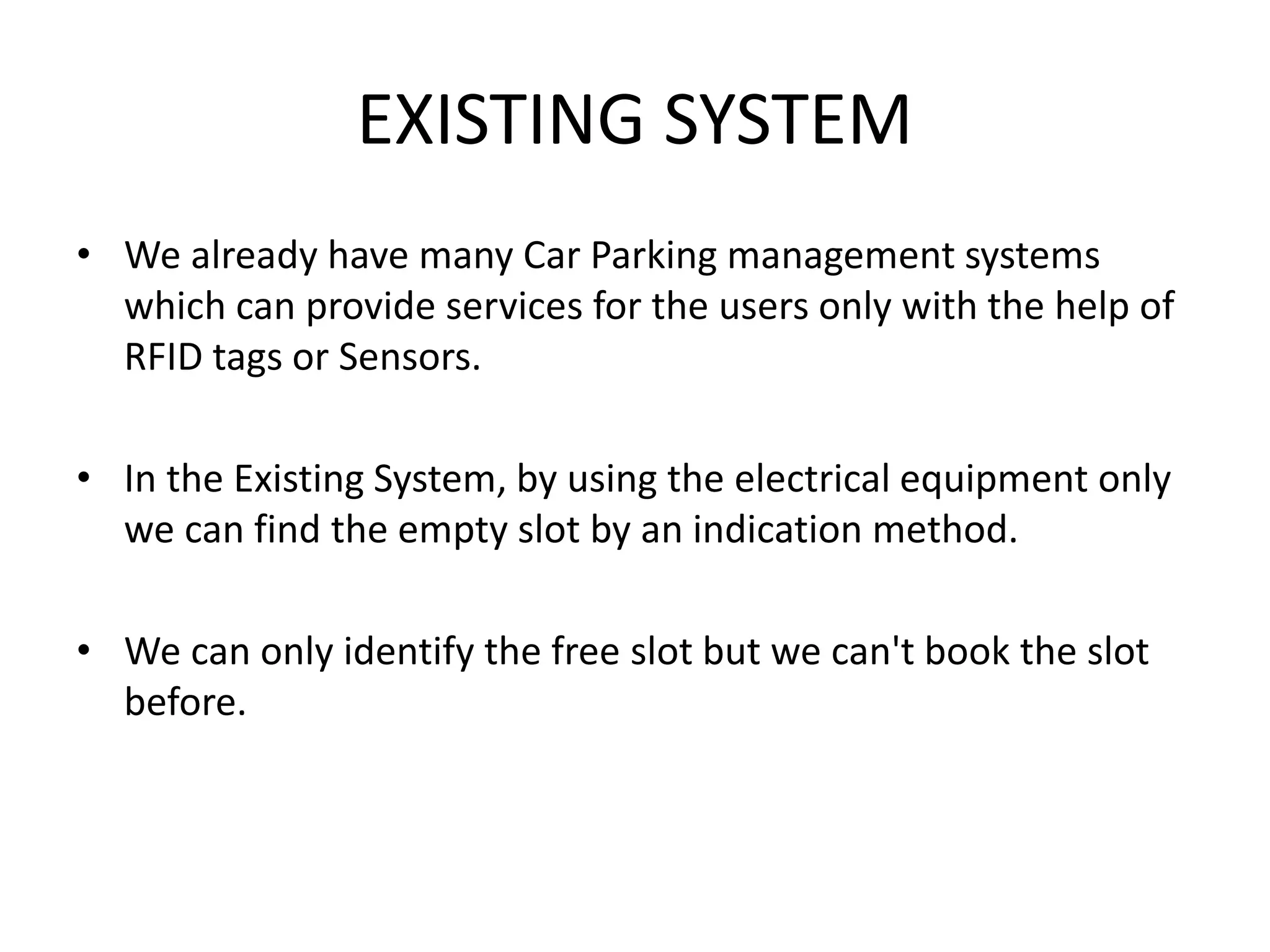 EXISTING SYSTEM
• We already have many Car Parking management systems
which can provide services for the users only with the help of
RFID tags or Sensors.
• In the Existing System, by using the electrical equipment only
we can find the empty slot by an indication method.
• We can only identify the free slot but we can't book the slot
before.
 