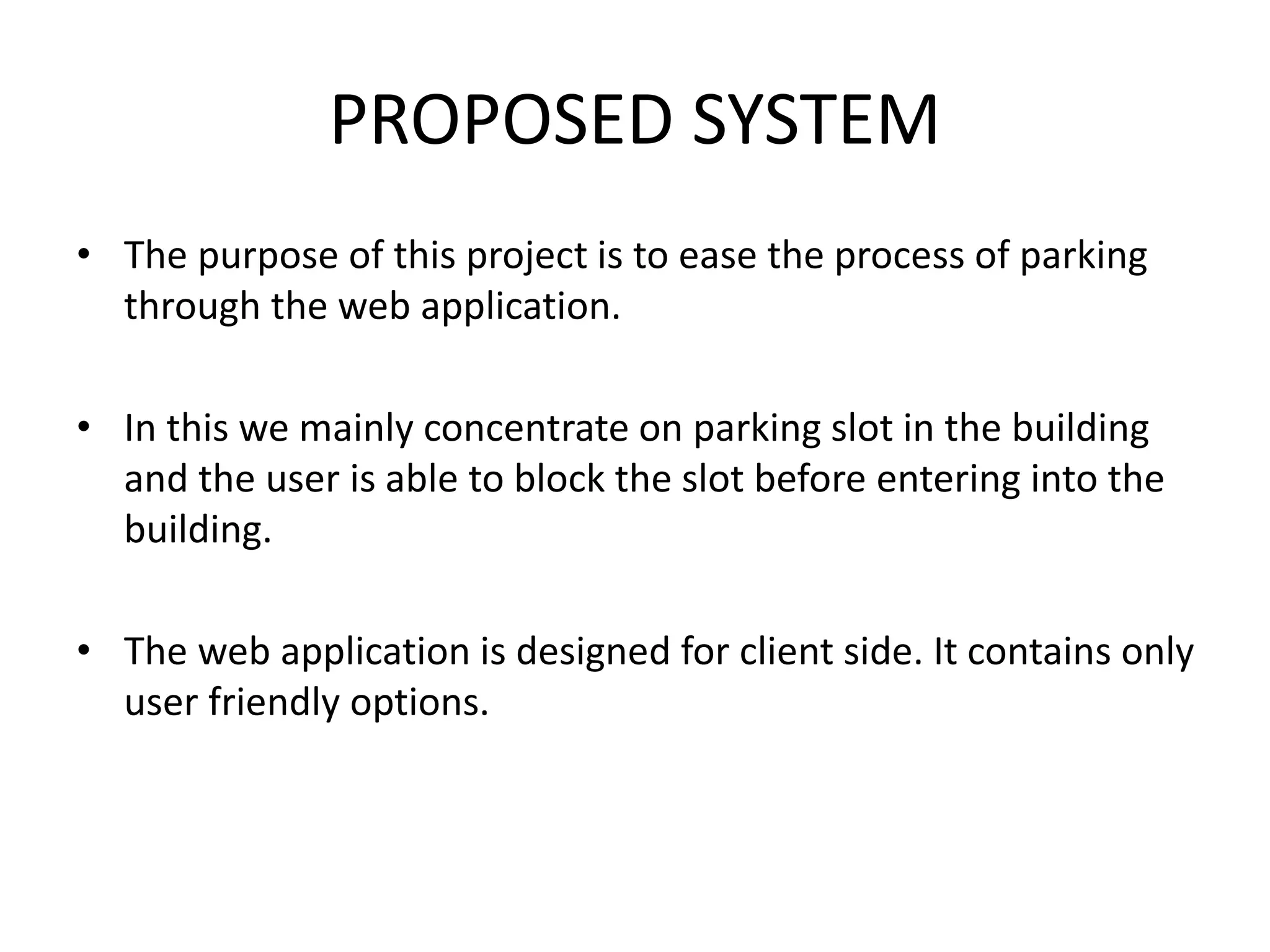 PROPOSED SYSTEM
• The purpose of this project is to ease the process of parking
through the web application.
• In this we mainly concentrate on parking slot in the building
and the user is able to block the slot before entering into the
building.
• The web application is designed for client side. It contains only
user friendly options.
 