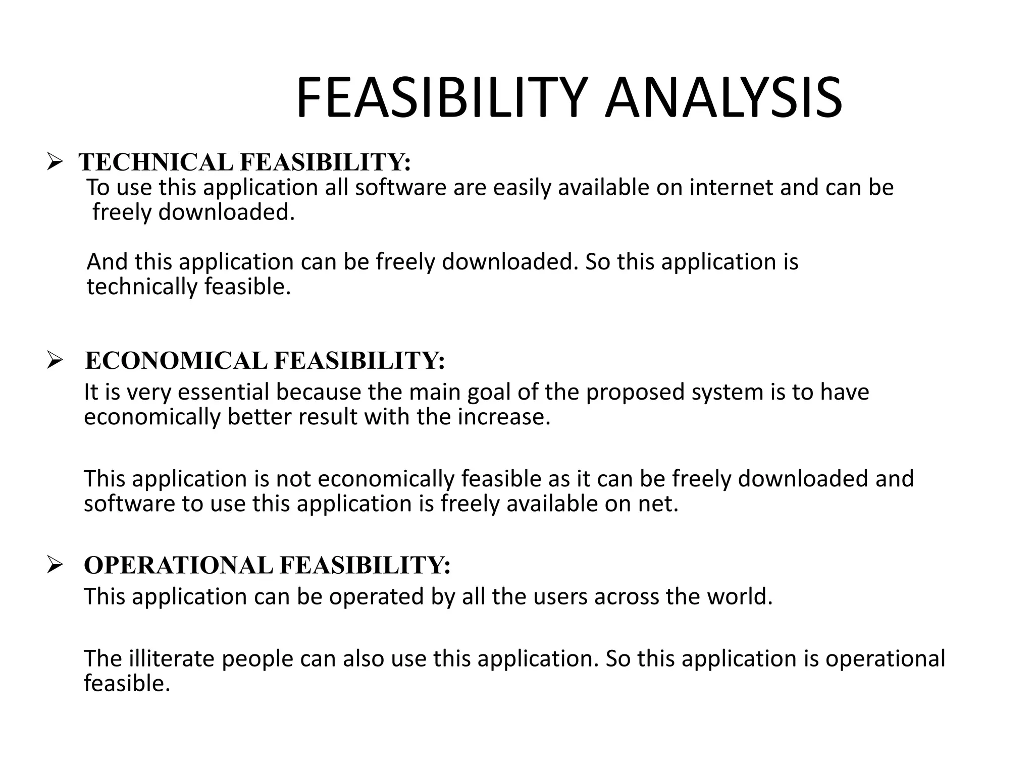 FEASIBILITY ANALYSIS
 TECHNICAL FEASIBILITY:
To use this application all software are easily available on internet and can be
freely downloaded.
And this application can be freely downloaded. So this application is
technically feasible.
 ECONOMICAL FEASIBILITY:
It is very essential because the main goal of the proposed system is to have
economically better result with the increase.
This application is not economically feasible as it can be freely downloaded and
software to use this application is freely available on net.
 OPERATIONAL FEASIBILITY:
This application can be operated by all the users across the world.
The illiterate people can also use this application. So this application is operational
feasible.
 