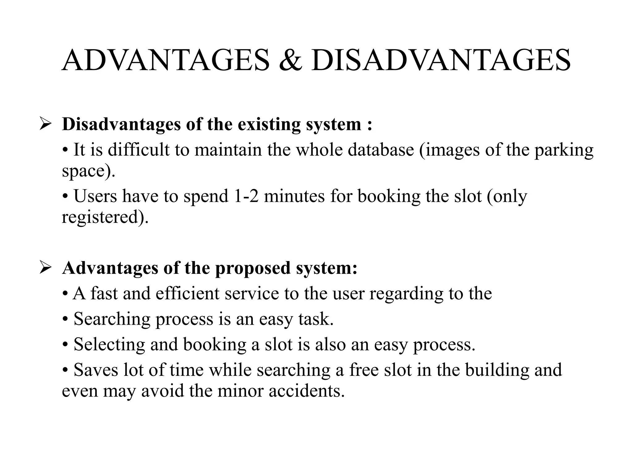 ADVANTAGES & DISADVANTAGES
 Disadvantages of the existing system :
• It is difficult to maintain the whole database (images of the parking
space).
• Users have to spend 1-2 minutes for booking the slot (only
registered).
 Advantages of the proposed system:
• A fast and efficient service to the user regarding to the
• Searching process is an easy task.
• Selecting and booking a slot is also an easy process.
• Saves lot of time while searching a free slot in the building and
even may avoid the minor accidents.
 