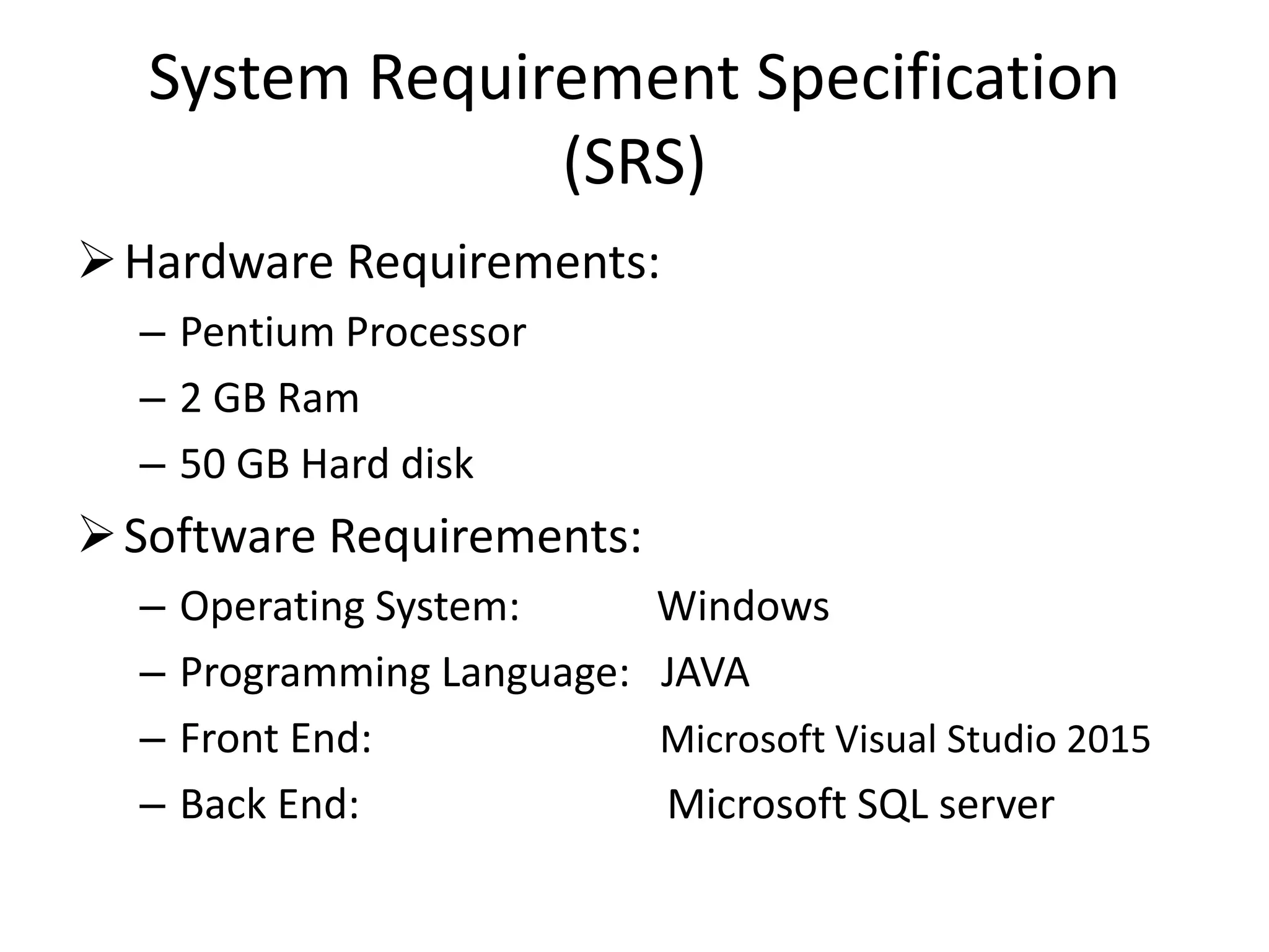 System Requirement Specification
(SRS)
Hardware Requirements:
– Pentium Processor
– 2 GB Ram
– 50 GB Hard disk
Software Requirements:
– Operating System: Windows
– Programming Language: JAVA
– Front End: Microsoft Visual Studio 2015
– Back End: Microsoft SQL server
 