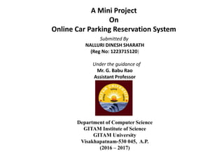 A Mini Project
On
Online Car Parking Reservation System
Submitted By
NALLURI DINESH SHARATH
(Reg No: 1223715120)
Under the guidance of
Mr. G. Babu Rao
Assistant Professor
Department of Computer Science
GITAM Institute of Science
GITAM University
Visakhapatnam-530 045, A.P.
(2016 – 2017)
 